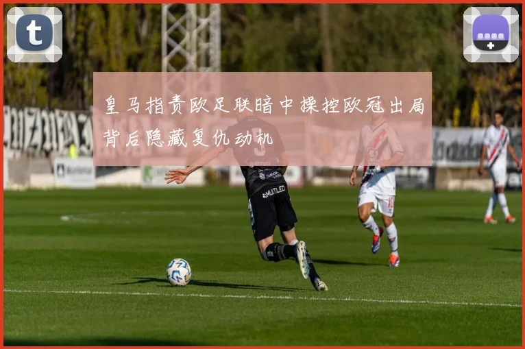 皇马指责欧足联暗中操控欧冠出局背后隐藏复仇动机