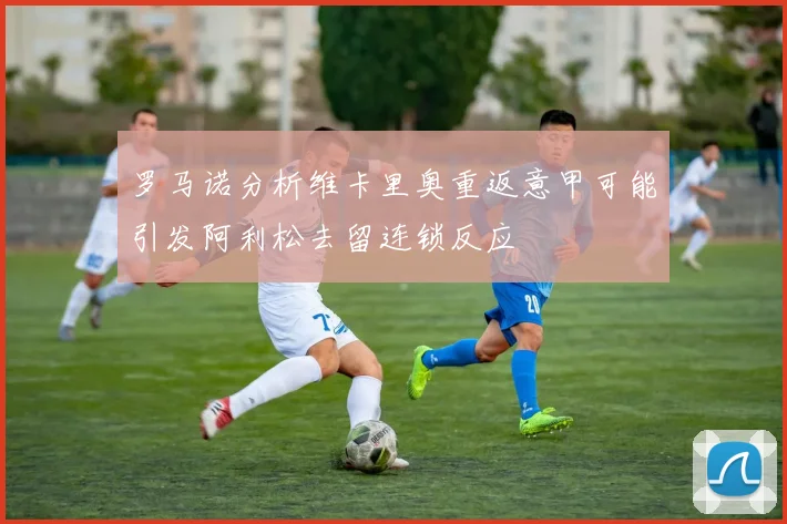 罗马诺分析维卡里奥重返意甲可能引发阿利松去留连锁反应