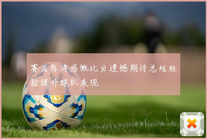 赛后陈涛感慨比分遗憾期待总结经验提升球队表现