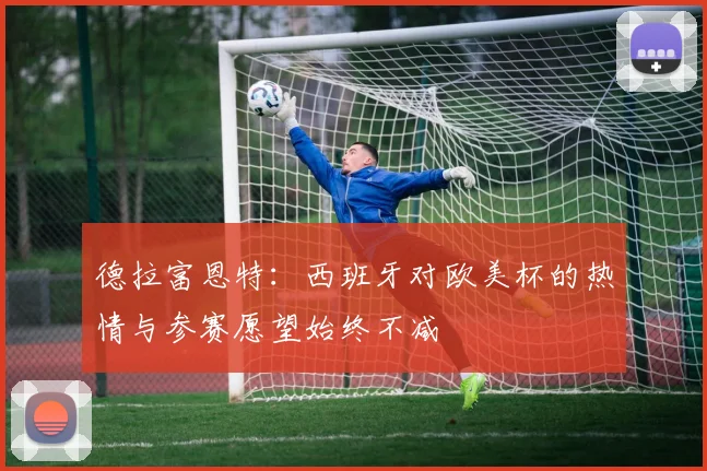 德拉富恩特：西班牙对欧美杯的热情与参赛愿望始终不减