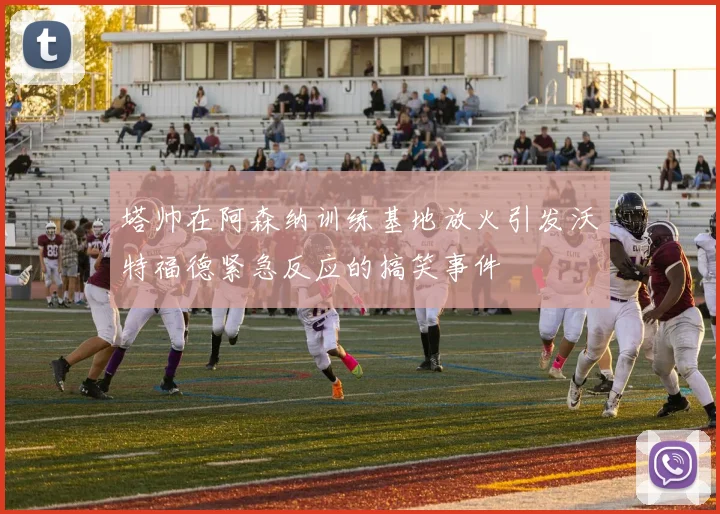 塔帅在阿森纳训练基地放火引发沃特福德紧急反应的搞笑事件