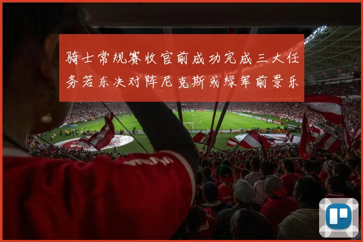 骑士常规赛收官前成功完成三大任务若东决对阵尼克斯或绿军前景乐观