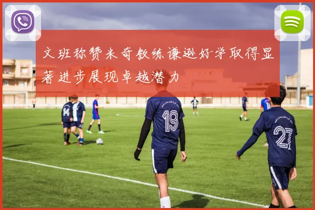 文班称赞米奇教练谦逊好学取得显著进步展现卓越潜力