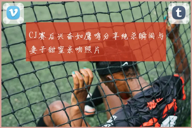 CJ赛后兴奋如鹰鸣分享绝杀瞬间与妻子甜蜜亲吻照片