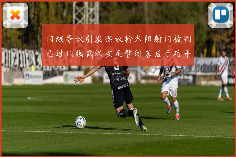 门线争议引发热议铃木阳射门被判已过门线武汉女足暂时落后于对手