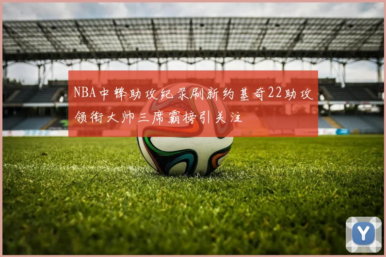 NBA中锋助攻纪录刷新约基奇22助攻领衔大帅三席霸榜引关注