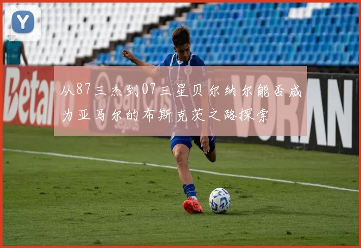 从87三杰到07三星贝尔纳尔能否成为亚马尔的布斯克茨之路探索