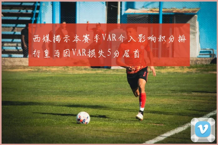 西媒揭示本赛季VAR介入影响积分排行皇马因VAR损失5分居首