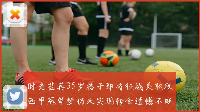 时光荏苒35岁格子即将征战美职联西甲冠军梦仍未实现转会遗憾不断