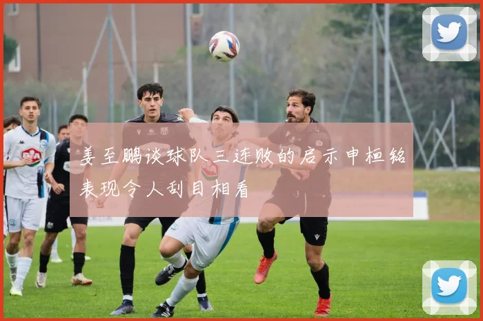 姜至鹏谈球队三连败的启示申桓铭表现令人刮目相看