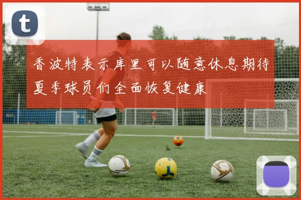 香波特表示库里可以随意休息期待夏季球员们全面恢复健康