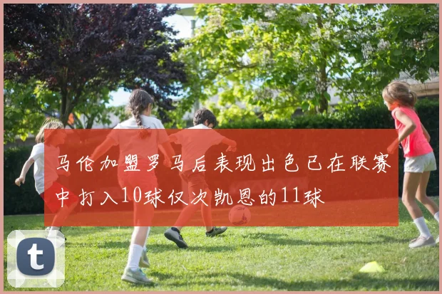 马伦加盟罗马后表现出色已在联赛中打入10球仅次凯恩的11球