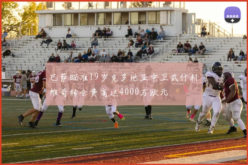 巴萨瞄准19岁克罗地亚中卫武什科维奇转会费高达4000万欧元