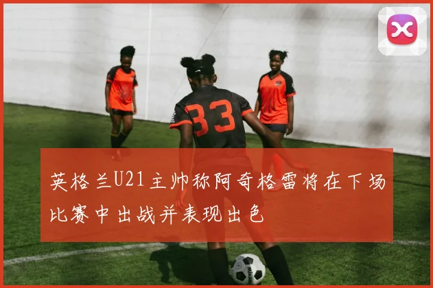 英格兰U21主帅称阿奇格雷将在下场比赛中出战并表现出色