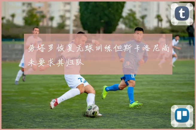 劳塔罗恢复无球训练但斯卡洛尼尚未要求其归队